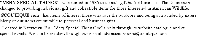 Text Box: "VERY SPECIAL THINGS"  was started in 1985 as a small gift basket business.  The focus soon changed to providing individual gift and collectible items for those interested in American Wildlife.  SCOUTIQUE.com   has items of interest those who love the outdoors and being surrounded by nature   Many of our items are suitable to personal and business gifts  Located in Kutztown, PA. "Very Special Things" sells only through its website catalogue and at special events. We can be reached through our e-mail addresses. orders@scoutique.com  