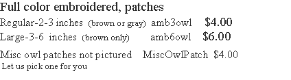 Text Box: Full color embroidered, patches  Regular-2-3 inches  (brown or gray)  amb3owl     $4.00Large-3-6  inches  (brown only)        amb6owl    $6.00    Misc owl patches not pictured    MiscOwlPatch  $4.00 Let us pick one for you