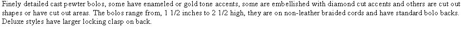 Text Box: Finely detailed cast pewter bolos, some have enameled or gold tone accents, some are embellished with diamond cut accents and others are cut out shapes or have cut out areas. The bolos range from, 1 1/2 inches to 2 1/2 high, they are on non-leather braided cords and have standard bolo backs. Deluxe styles have larger locking clasp on back. 