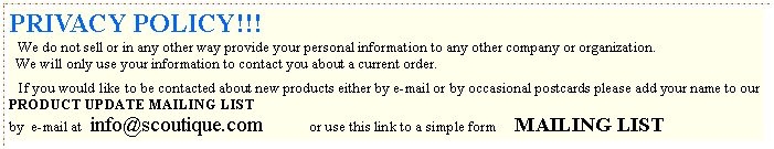 Text Box: PRIVACY POLICY!!!   We do not sell or in any other way provide your personal information to any other company or organization.   We will only use your information to contact you about a current order.    If you would like to be contacted about new products either by e-mail or by occasional postcards please add your name to our  PRODUCT UPDATE MAILING LIST    by  e-mail at  info@scoutique.com             or use this link to a simple form     MAILING LIST