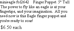 Text Box: minieagle fol2642    Finger Puppet  5" Tall  The power to fly like an eagle is at your fingertips, and your imagination.  All you need now is this Eagle finger puppet and you're ready to soar!  $6.50 each         