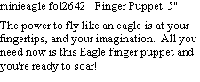 Text Box: minieagle fol2642   Finger Puppet  5"  The power to fly like an eagle is at your fingertips, and your imagination.  All you need now is this Eagle finger puppet and you're ready to soar! 