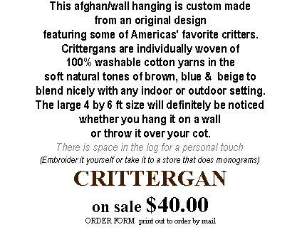 Text Box: This afghan/wall hanging is custom made from an original design featuring some of Americas' favorite critters.Crittergans are individually woven of 100% washable cotton yarns in the soft natural tones of brown, blue &  beige to blend nicely with any indoor or outdoor setting.The large 4 by 6 ft size will definitely be noticed whether you hang it on a wall or throw it over your cot.There is space in the log for a personal touch(Embroider it yourself or take it to a store that does monograms)CRITTERGAN  on sale $40.00 ORDER FORM  print out to order by mail